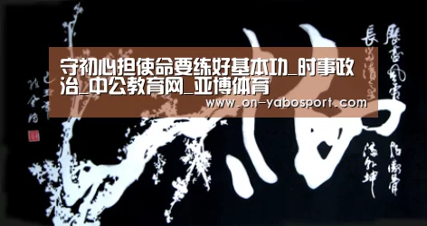 守初心担使命要练好基本功_时事政治_中公教育网_亚博体育(图1) 亚博体育